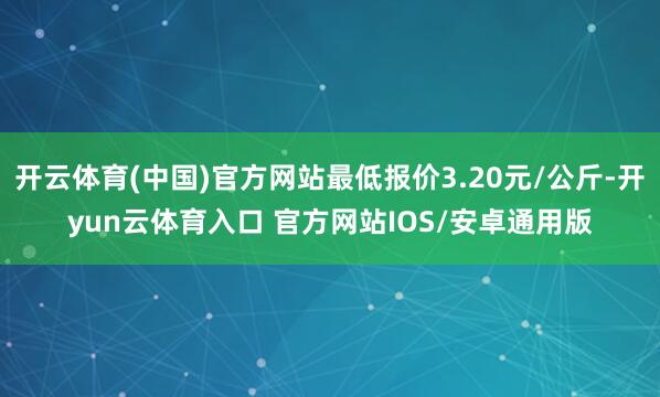 开云体育(中国)官方网站最低报价3.20元/公斤-开yun云体育入口 官方网站IOS/安卓通用版