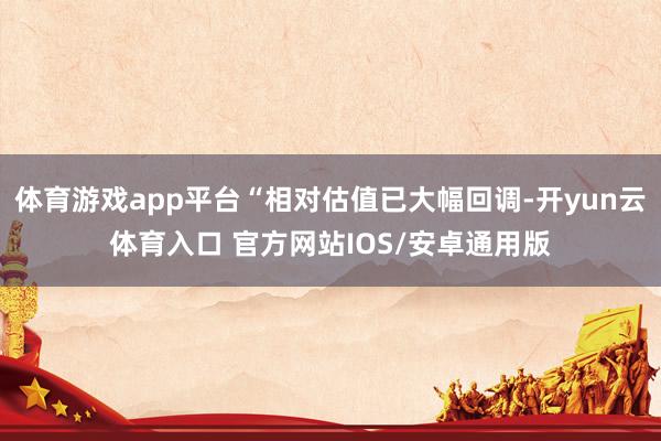 体育游戏app平台“相对估值已大幅回调-开yun云体育入口 官方网站IOS/安卓通用版