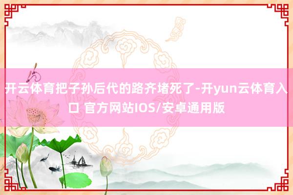 开云体育把子孙后代的路齐堵死了-开yun云体育入口 官方网站IOS/安卓通用版