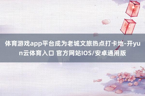 体育游戏app平台成为老城文旅热点打卡地-开yun云体育入口 官方网站IOS/安卓通用版