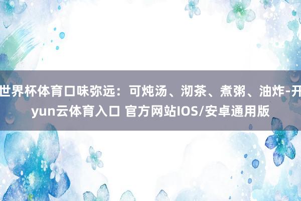 世界杯体育口味弥远：可炖汤、沏茶、煮粥、油炸-开yun云体育入口 官方网站IOS/安卓通用版