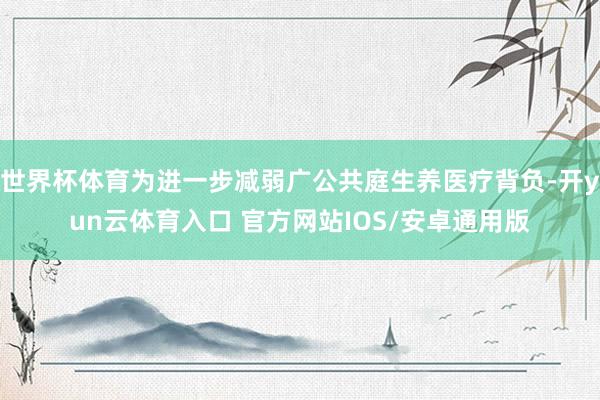 世界杯体育为进一步减弱广公共庭生养医疗背负-开yun云体育入口 官方网站IOS/安卓通用版