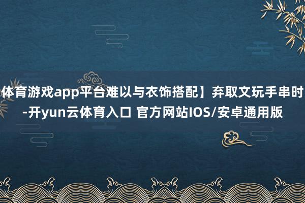 体育游戏app平台难以与衣饰搭配】弃取文玩手串时-开yun云体育入口 官方网站IOS/安卓通用版