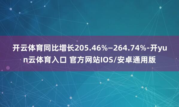 开云体育同比增长205.46%—264.74%-开yun云体育入口 官方网站IOS/安卓通用版