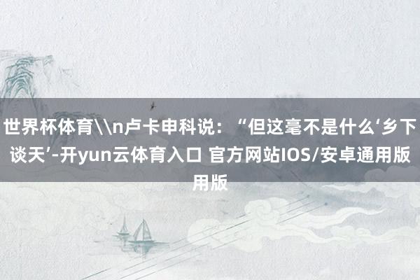 世界杯体育\n卢卡申科说：“但这毫不是什么‘乡下谈天’-开yun云体育入口 官方网站IOS/安卓通用版