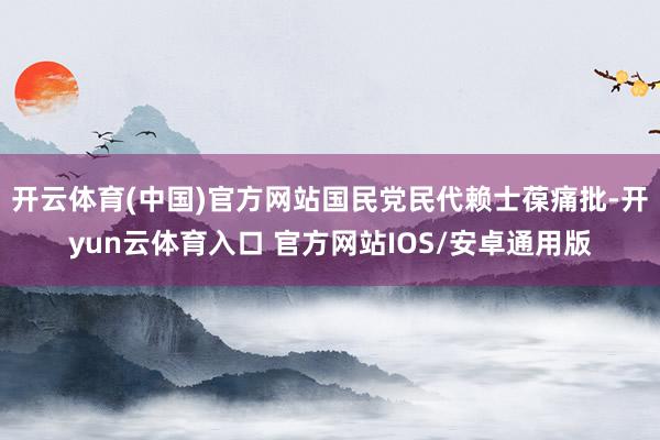 开云体育(中国)官方网站国民党民代赖士葆痛批-开yun云体育入口 官方网站IOS/安卓通用版