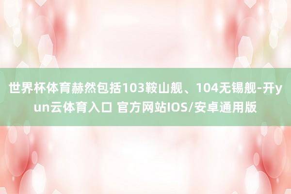 世界杯体育赫然包括103鞍山舰、104无锡舰-开yun云体育入口 官方网站IOS/安卓通用版