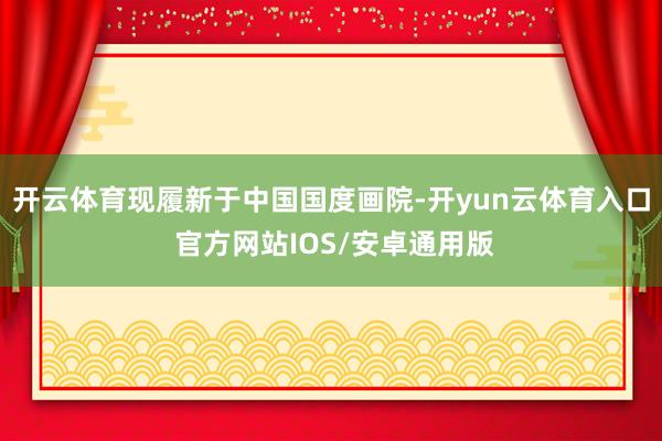 开云体育现履新于中国国度画院-开yun云体育入口 官方网站IOS/安卓通用版