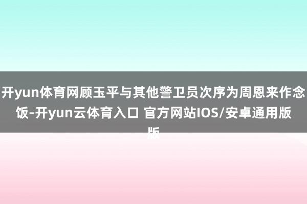 开yun体育网顾玉平与其他警卫员次序为周恩来作念饭-开yun云体育入口 官方网站IOS/安卓通用版