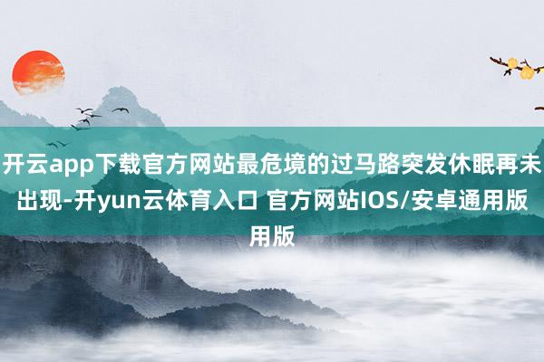 开云app下载官方网站最危境的过马路突发休眠再未出现-开yun云体育入口 官方网站IOS/安卓通用版