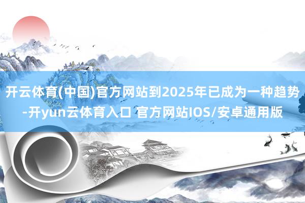 开云体育(中国)官方网站到2025年已成为一种趋势-开yun云体育入口 官方网站IOS/安卓通用版