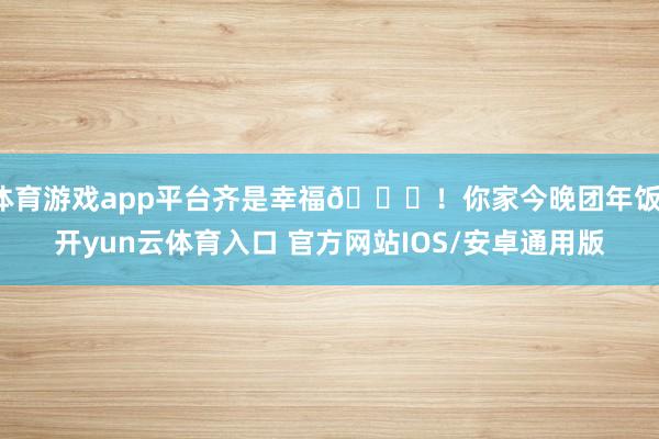体育游戏app平台齐是幸福💕！你家今晚团年饭-开yun云体育入口 官方网站IOS/安卓通用版