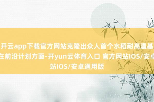 开云app下载官方网站克隆出众人首个水稻耐高温基因；	在前沿计划方面-开yun云体育入口 官方网站IOS/安卓通用版