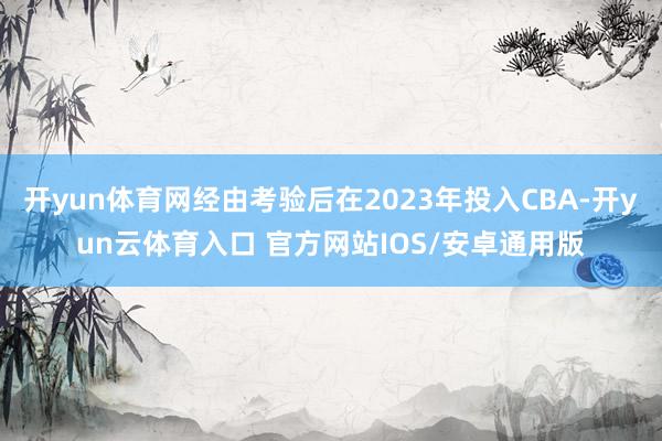 开yun体育网经由考验后在2023年投入CBA-开yun云体育入口 官方网站IOS/安卓通用版